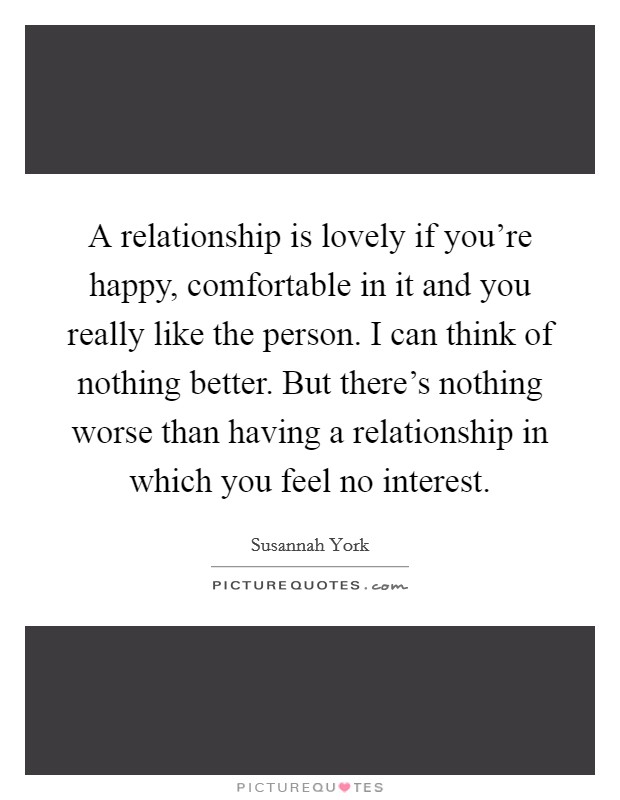 A relationship is lovely if you're happy, comfortable in it and you really like the person. I can think of nothing better. But there's nothing worse than having a relationship in which you feel no interest. Picture Quote #1