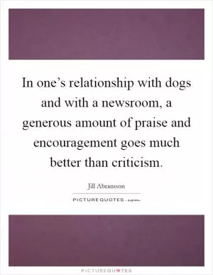 In one’s relationship with dogs and with a newsroom, a generous amount of praise and encouragement goes much better than criticism Picture Quote #1
