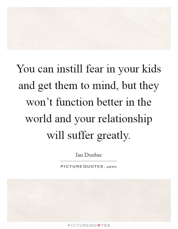 You can instill fear in your kids and get them to mind, but they won't function better in the world and your relationship will suffer greatly. Picture Quote #1