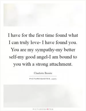 I have for the first time found what I can truly love- I have found you. You are my sympathy-my better self-my good angel-I am bound to you with a strong attachment Picture Quote #1