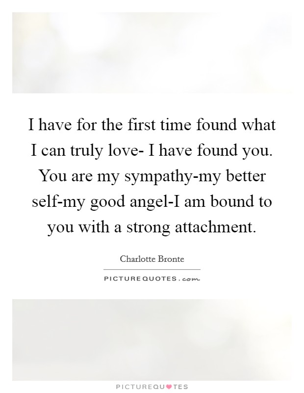 I have for the first time found what I can truly love- I have found you. You are my sympathy-my better self-my good angel-I am bound to you with a strong attachment. Picture Quote #1