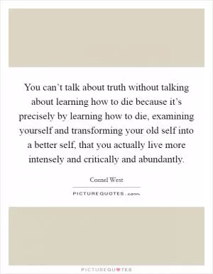 You can’t talk about truth without talking about learning how to die because it’s precisely by learning how to die, examining yourself and transforming your old self into a better self, that you actually live more intensely and critically and abundantly Picture Quote #1