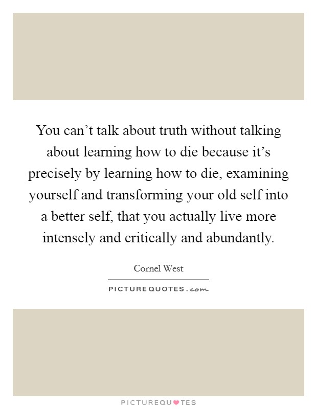 You can't talk about truth without talking about learning how to die because it's precisely by learning how to die, examining yourself and transforming your old self into a better self, that you actually live more intensely and critically and abundantly. Picture Quote #1