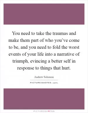 You need to take the traumas and make them part of who you’ve come to be, and you need to fold the worst events of your life into a narrative of triumph, evincing a better self in response to things that hurt Picture Quote #1