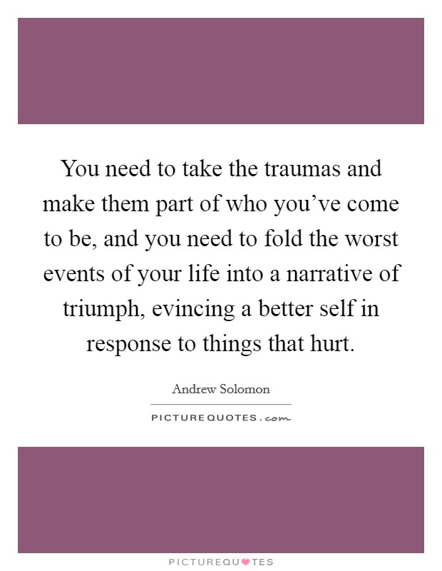 You need to take the traumas and make them part of who you've come to be, and you need to fold the worst events of your life into a narrative of triumph, evincing a better self in response to things that hurt. Picture Quote #1