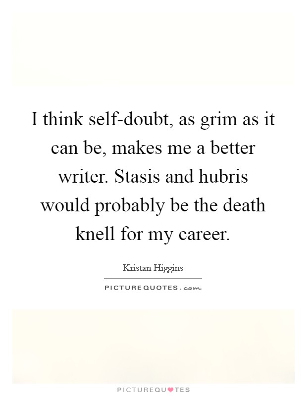 I think self-doubt, as grim as it can be, makes me a better writer. Stasis and hubris would probably be the death knell for my career. Picture Quote #1