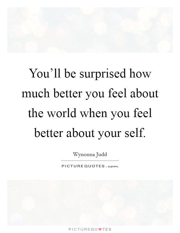 You'll be surprised how much better you feel about the world when you feel better about your self. Picture Quote #1