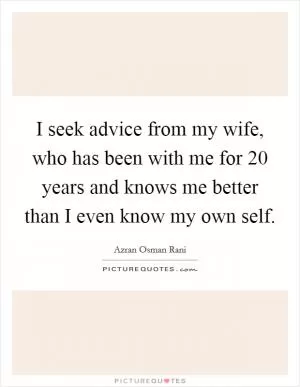 I seek advice from my wife, who has been with me for 20 years and knows me better than I even know my own self Picture Quote #1