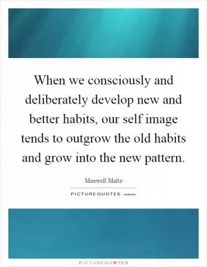 When we consciously and deliberately develop new and better habits, our self image tends to outgrow the old habits and grow into the new pattern Picture Quote #1