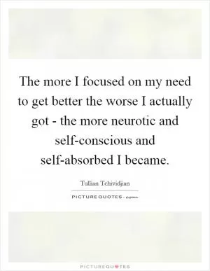 The more I focused on my need to get better the worse I actually got - the more neurotic and self-conscious and self-absorbed I became Picture Quote #1