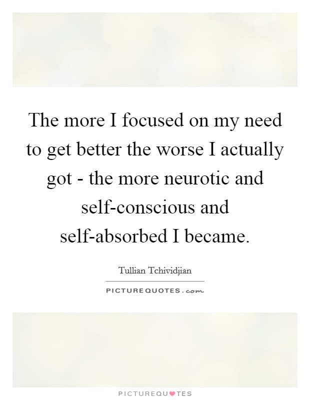 The more I focused on my need to get better the worse I actually got - the more neurotic and self-conscious and self-absorbed I became. Picture Quote #1