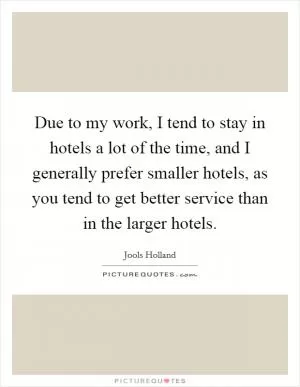 Due to my work, I tend to stay in hotels a lot of the time, and I generally prefer smaller hotels, as you tend to get better service than in the larger hotels Picture Quote #1