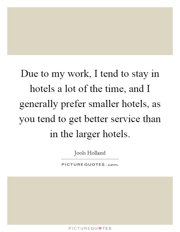 Due to my work, I tend to stay in hotels a lot of the time, and I generally prefer smaller hotels, as you tend to get better service than in the larger hotels. Picture Quote #1