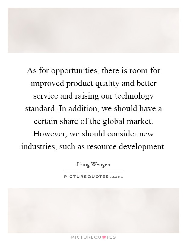 As for opportunities, there is room for improved product quality and better service and raising our technology standard. In addition, we should have a certain share of the global market. However, we should consider new industries, such as resource development. Picture Quote #1