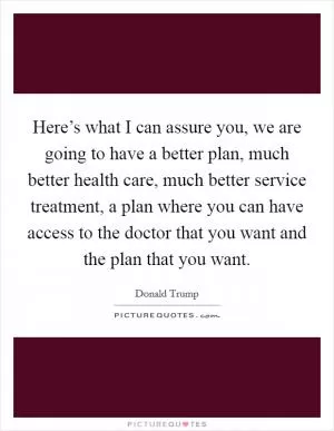 Here’s what I can assure you, we are going to have a better plan, much better health care, much better service treatment, a plan where you can have access to the doctor that you want and the plan that you want Picture Quote #1