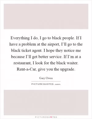 Everything I do, I go to black people. If I have a problem at the airport, I’ll go to the black ticket agent. I hope they notice me because I’ll get better service. If I’m at a restaurant, I look for the black waiter. Rent-a-Car, give you the upgrade Picture Quote #1