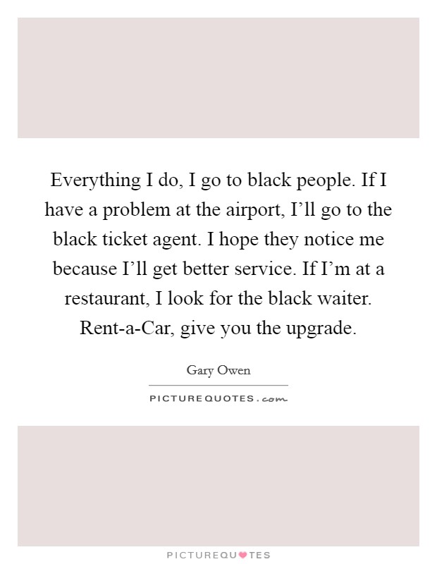 Everything I do, I go to black people. If I have a problem at the airport, I'll go to the black ticket agent. I hope they notice me because I'll get better service. If I'm at a restaurant, I look for the black waiter. Rent-a-Car, give you the upgrade. Picture Quote #1