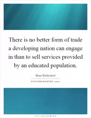 There is no better form of trade a developing nation can engage in than to sell services provided by an educated population Picture Quote #1