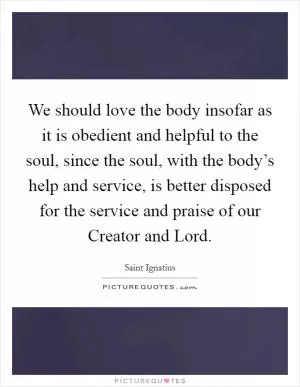 We should love the body insofar as it is obedient and helpful to the soul, since the soul, with the body’s help and service, is better disposed for the service and praise of our Creator and Lord Picture Quote #1
