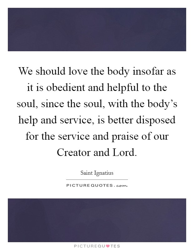 We should love the body insofar as it is obedient and helpful to the soul, since the soul, with the body's help and service, is better disposed for the service and praise of our Creator and Lord. Picture Quote #1