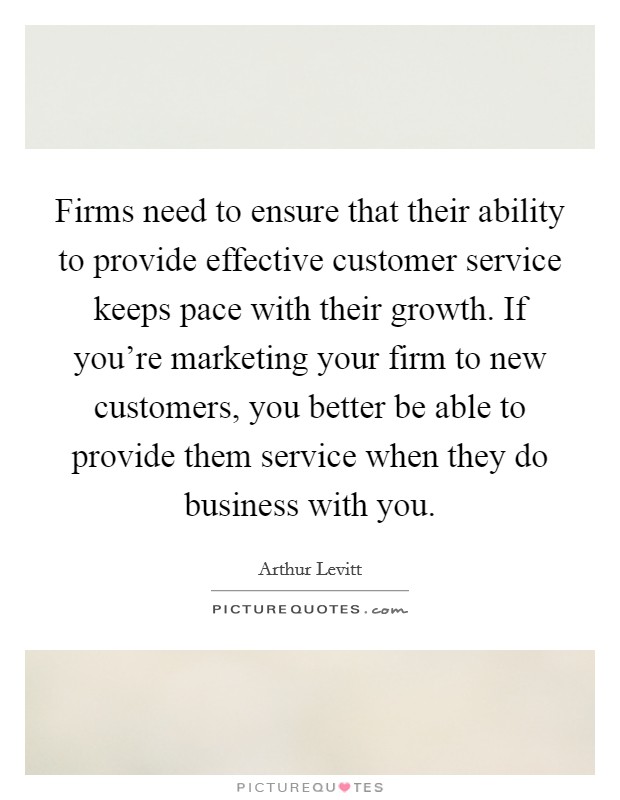 Firms need to ensure that their ability to provide effective customer service keeps pace with their growth. If you're marketing your firm to new customers, you better be able to provide them service when they do business with you. Picture Quote #1