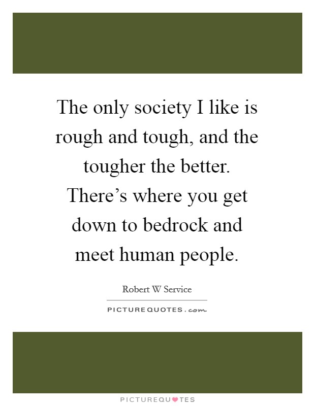 The only society I like is rough and tough, and the tougher the better. There's where you get down to bedrock and meet human people. Picture Quote #1