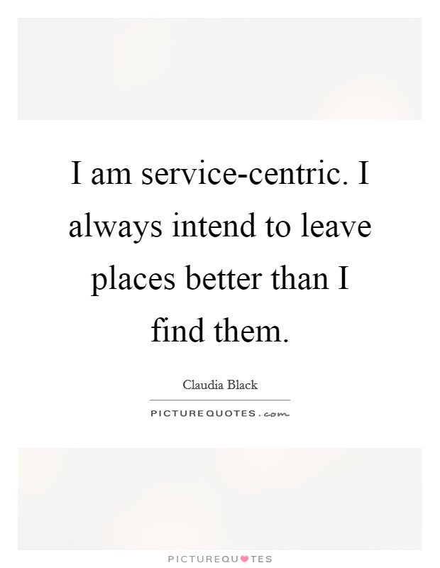 I am service-centric. I always intend to leave places better than I find them. Picture Quote #1