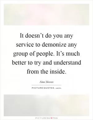 It doesn’t do you any service to demonize any group of people. It’s much better to try and understand from the inside Picture Quote #1
