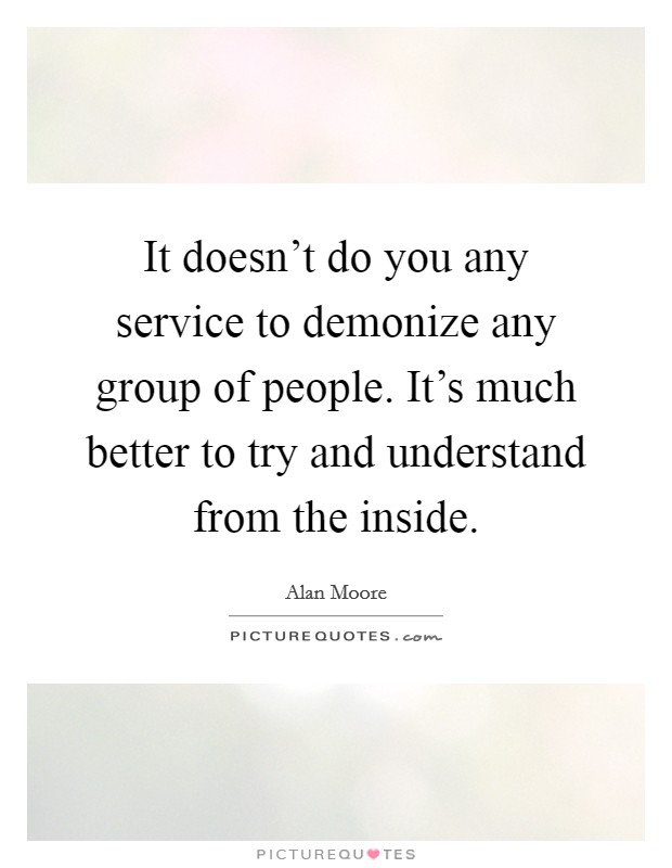 It doesn't do you any service to demonize any group of people. It's much better to try and understand from the inside. Picture Quote #1
