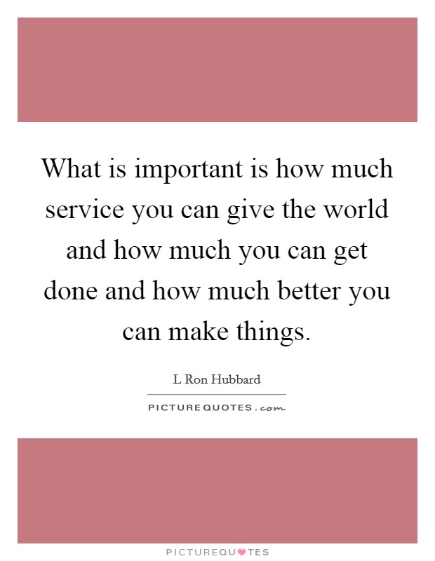 What is important is how much service you can give the world and how much you can get done and how much better you can make things. Picture Quote #1