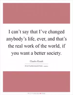 I can’t say that I’ve changed anybody’s life, ever, and that’s the real work of the world, if you want a better society Picture Quote #1