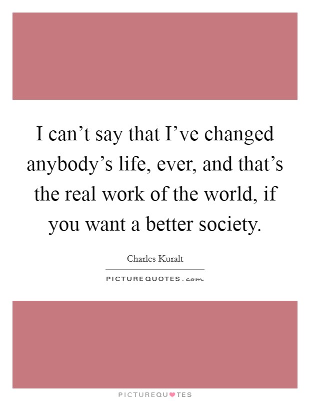 I can't say that I've changed anybody's life, ever, and that's the real work of the world, if you want a better society. Picture Quote #1