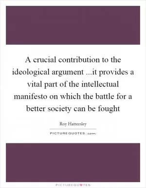 A crucial contribution to the ideological argument ...it provides a vital part of the intellectual manifesto on which the battle for a better society can be fought Picture Quote #1