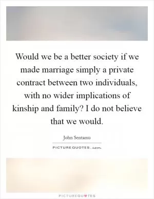 Would we be a better society if we made marriage simply a private contract between two individuals, with no wider implications of kinship and family? I do not believe that we would Picture Quote #1