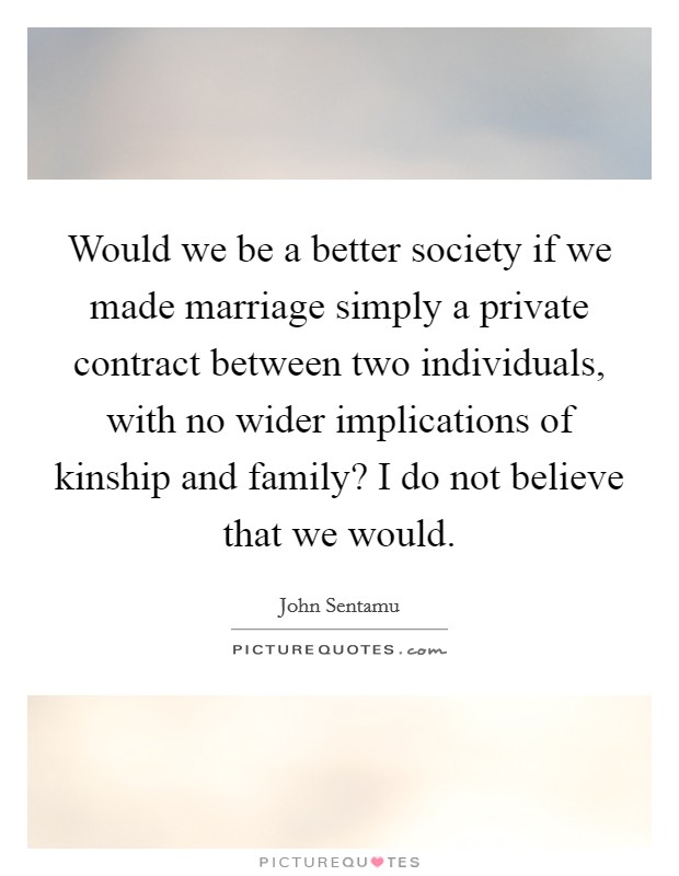 Would we be a better society if we made marriage simply a private contract between two individuals, with no wider implications of kinship and family? I do not believe that we would. Picture Quote #1