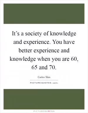 It’s a society of knowledge and experience. You have better experience and knowledge when you are 60, 65 and 70 Picture Quote #1