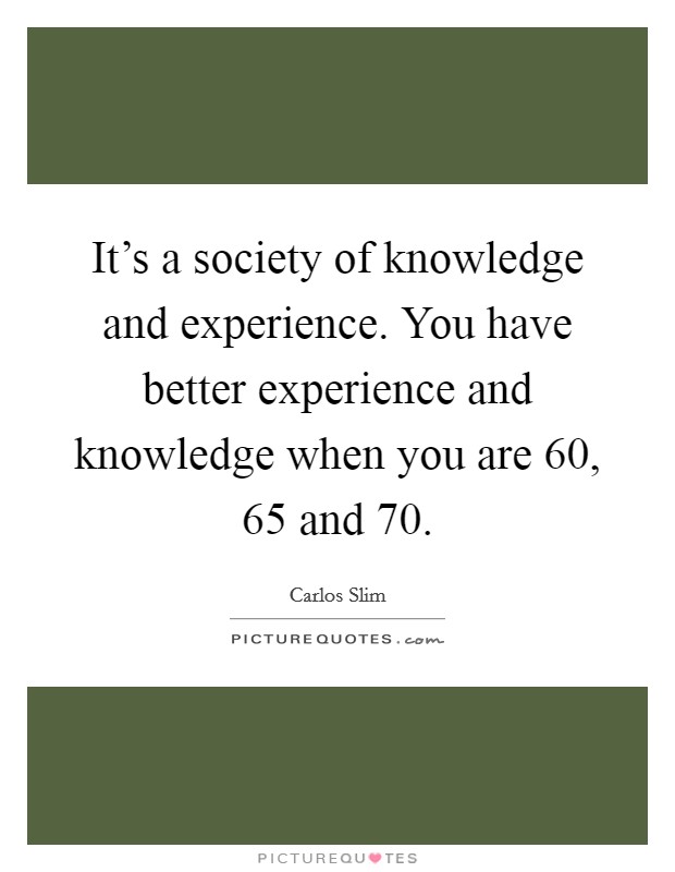 It's a society of knowledge and experience. You have better experience and knowledge when you are 60, 65 and 70. Picture Quote #1
