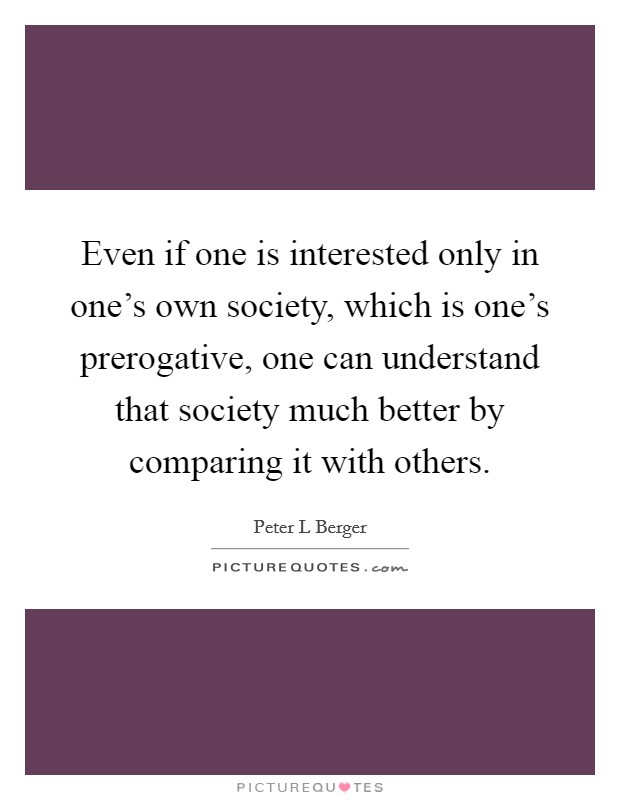 Even if one is interested only in one's own society, which is one's prerogative, one can understand that society much better by comparing it with others. Picture Quote #1