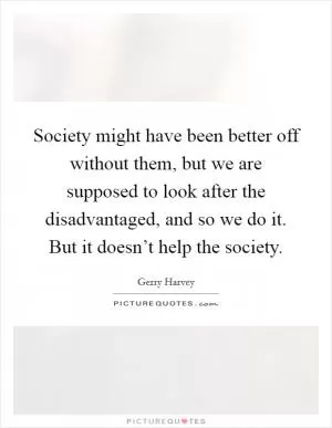 Society might have been better off without them, but we are supposed to look after the disadvantaged, and so we do it. But it doesn’t help the society Picture Quote #1