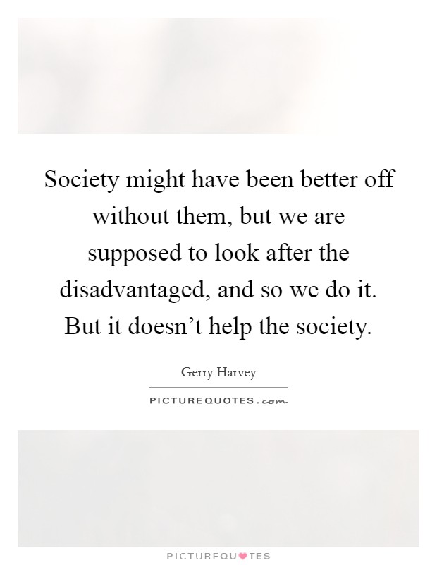 Society might have been better off without them, but we are supposed to look after the disadvantaged, and so we do it. But it doesn't help the society. Picture Quote #1