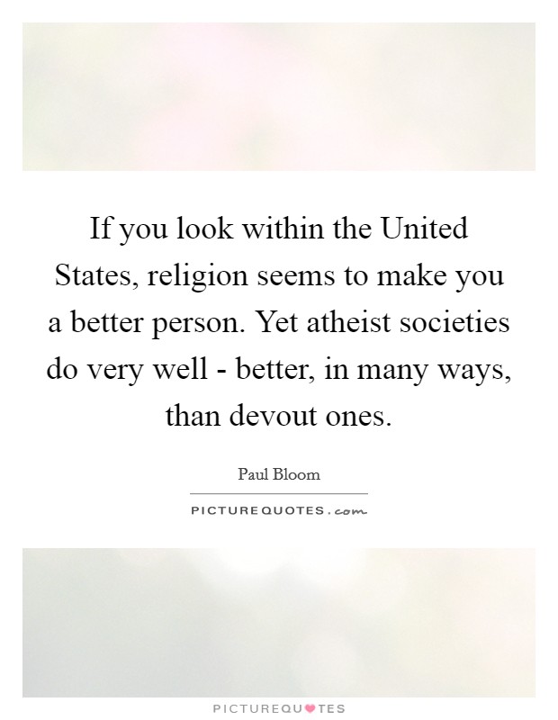 If you look within the United States, religion seems to make you a better person. Yet atheist societies do very well - better, in many ways, than devout ones. Picture Quote #1