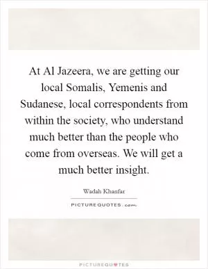 At Al Jazeera, we are getting our local Somalis, Yemenis and Sudanese, local correspondents from within the society, who understand much better than the people who come from overseas. We will get a much better insight Picture Quote #1
