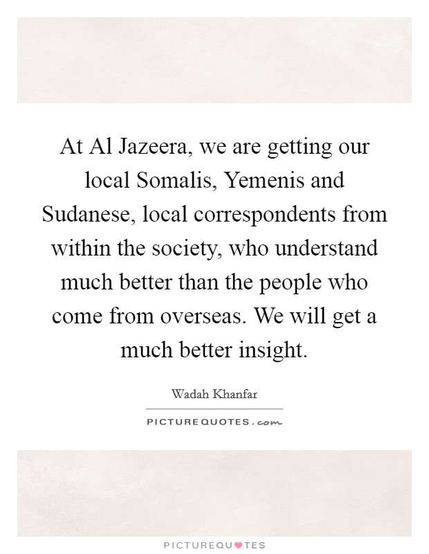 At Al Jazeera, we are getting our local Somalis, Yemenis and Sudanese, local correspondents from within the society, who understand much better than the people who come from overseas. We will get a much better insight. Picture Quote #1