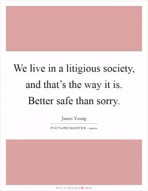 We live in a litigious society, and that’s the way it is. Better safe than sorry Picture Quote #1