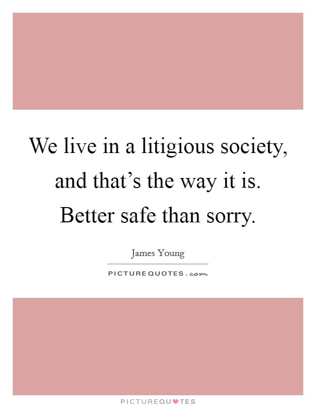 We live in a litigious society, and that's the way it is. Better safe than sorry. Picture Quote #1