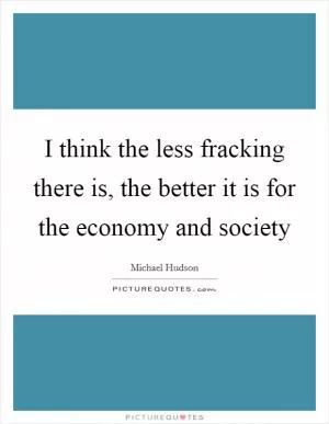 I think the less fracking there is, the better it is for the economy and society Picture Quote #1