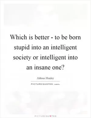 Which is better - to be born stupid into an intelligent society or intelligent into an insane one? Picture Quote #1
