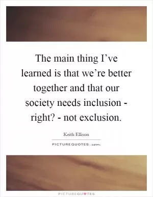The main thing I’ve learned is that we’re better together and that our society needs inclusion - right? - not exclusion Picture Quote #1