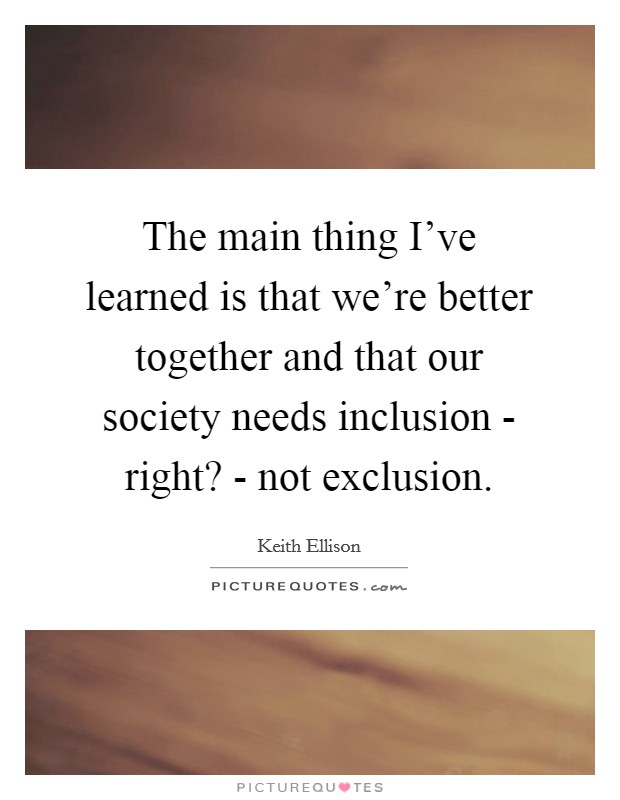 The main thing I've learned is that we're better together and that our society needs inclusion - right? - not exclusion. Picture Quote #1