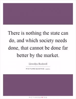 There is nothing the state can do, and which society needs done, that cannot be done far better by the market Picture Quote #1